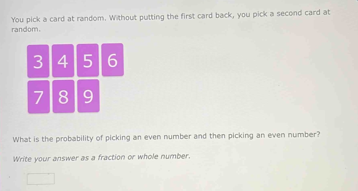 you pick a card at random. without putting the first card back, you pick a second card at random. what is the probability of picking an even number and then picking an even number? write your answer as a fraction or whole number.
