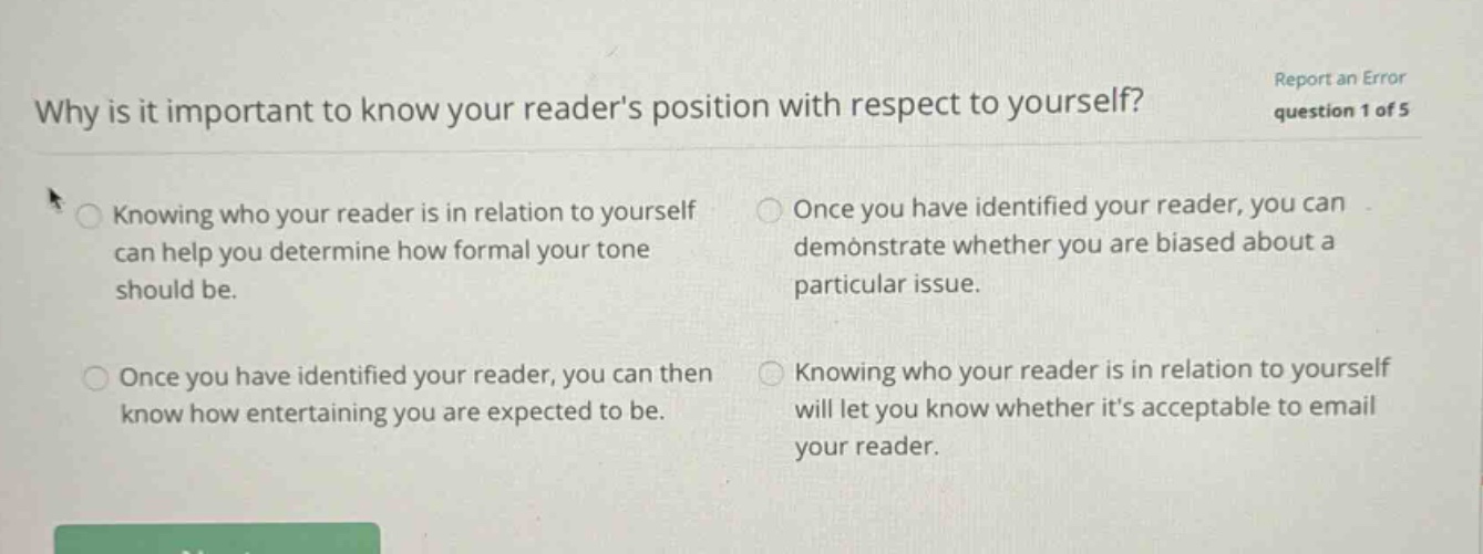 why is it important to know your readers position with respect to yourself? report an error question 1 of 5 knowing who your reader is in relation to yourself can help you determine how formal your tone should be. once you have identified your reader, you can demonstrate whether you are biased about a particular issue. once you have identified your reader, you can then know how entertaining you are expected to be. knowing who your reader is in relation to yourself will let you know whether its acceptable to email your reader.