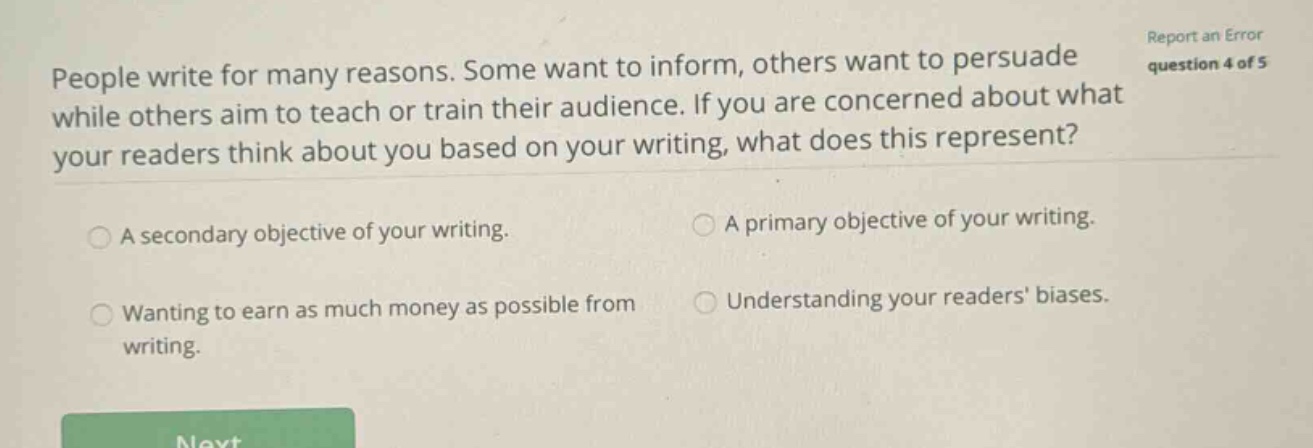people write for many reasons. some want to inform, others want to persuade while others aim to teach or train their audience. if you are concerned about what your readers think about you based on your writing, what does this represent? a secondary objective of your writing. a primary objective of your writing. wanting to earn as much money as possible from writing. understanding your readers biases.