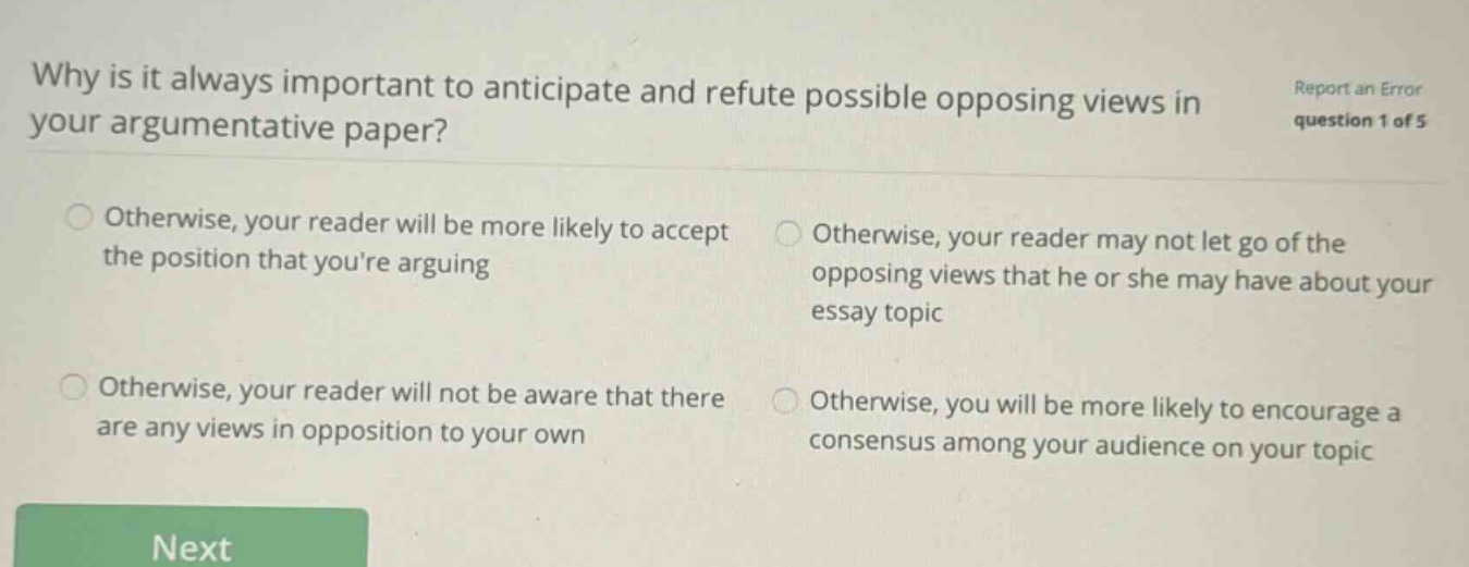 why is it always important to anticipate and refute possible opposing views in your argumentative paper? report an error question 1 of 5 otherwise, your reader will be more likely to accept the position that youre arguing otherwise, your reader may not let go of the opposing views that he or she may have about your essay topic otherwise, your reader will not be aware that there are any views in opposition to your own otherwise, you will be more likely to encourage a consensus among your audience on your topic next