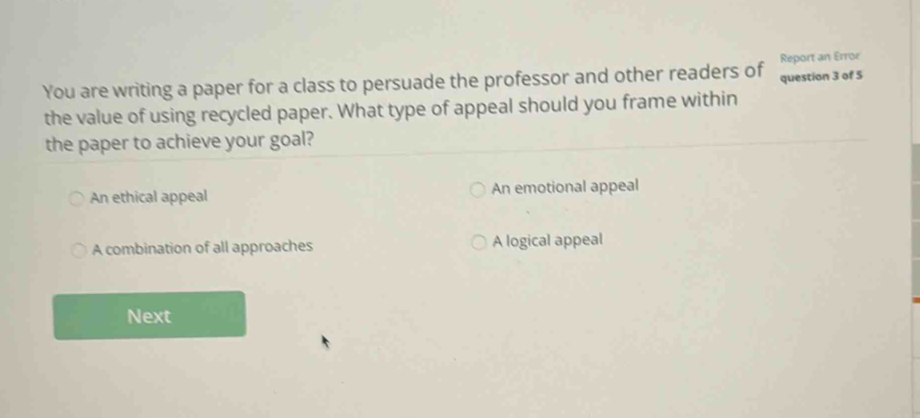 you are writing a paper for a class to persuade the professor and other readers of the value of using recycled paper. what type of appeal should you frame within the paper to achieve your goal? an ethical appeal an emotional appeal a combination of all approaches a logical appeal