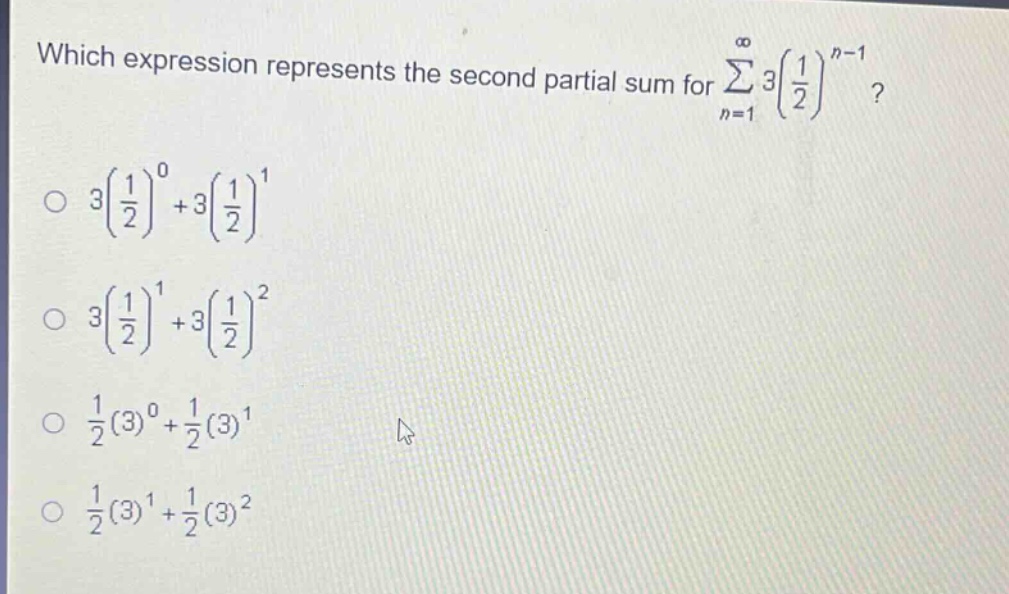 which expression represents the second partial sum for ∑_{n = 1}^∞ 3(1/2)^{n - 1}?\n3(1/2)^0+3(1/2)^1\n3(1/2)^1+3(1/2)^2\n1/2(3)^0+1/2(3)^1\n1/2(3)^1+1/2(3)^2