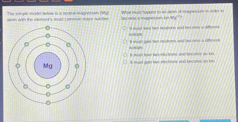 the simple model below is a neutral magnesium (mg) atom with the elements most common mass number. what must happen to an atom of magnesium in order to become a magnesium ion mg²⁺? it must lose two neutrons and become a different isotope. it must gain two neutrons and become a different isotope. it must lose two electrons and become an ion. it must gain two electrons and become an ion.