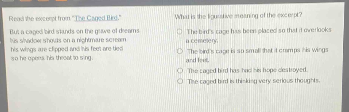 read the excerpt from \the caged bird.\ but a caged bird stands on the grave of dreams his shadow shouts on a nightmare scream his wings are clipped and his feet are tied so he opens his throat to sing. what is the figurative meaning of the excerpt? the birds cage has been placed so that it overlooks a cemetery. the birds cage is so small that it cramps his wings and feet. the caged bird has had his hope destroyed. the caged bird is thinking very serious thoughts.