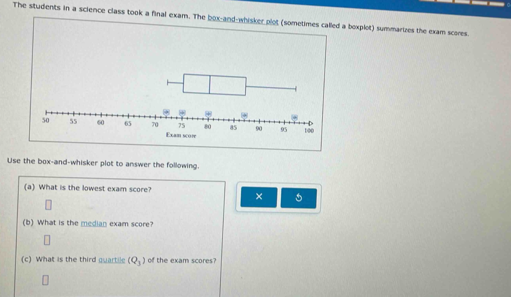 the students in a science class took a final exam. the box - and - whisker plot (sometimes called a boxplot) summarizes the exam scores. use the box - and - whisker plot to answer the following. (a) what is the lowest exam score? (b) what is the median exam score? (c) what is the third quartile (q3) of the exam scores?
