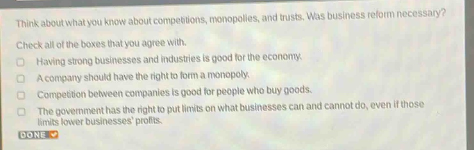 think about what you know about competitions, monopolies, and trusts. was business reform necessary? check all of the boxes that you agree with. having strong businesses and industries is good for the economy. a company should have the right to form a monopoly. competition between companies is good for people who buy goods. the government has the right to put limits on what businesses can and cannot do, even if those limits lower businesses profits. done