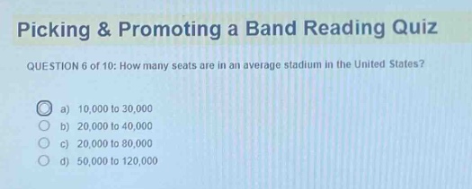 picking & promoting a band reading quiz question 6 of 10: how many seats are in an average stadium in the united states? a) 10,000 to 30,000 b) 20,000 to 40,000 c) 20,000 to 80,000 d) 50,000 to 120,000