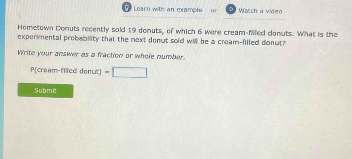 hometown donuts recently sold 19 donuts, of which 6 were cream - filled donuts. what is the experimental probability that the next donut sold will be a cream - filled donut? write your answer as a fraction or whole number. p(cream - filled donut) =