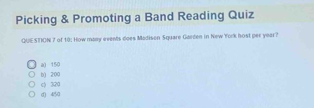 picking & promoting a band reading quiz\nquestion 7 of 10: how many events does madison square garden in new york host per year?\n a) 150\n b) 200\n c) 320\n d) 450