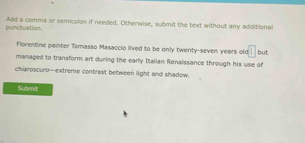 add a comma or semicolon if needed. otherwise, submit the text without any additional punctuation. florentine painter tomasso masaccio lived to be only twenty - seven years old but managed to transform art during the early italian renaissance through his use of chiaroscuro—extreme contrast between light and shadow.