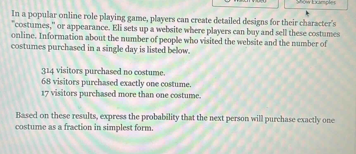 in a popular online role playing game, players can create detailed designs for their characters \costumes,\ or appearance. eli sets up a website where players can buy and sell these costumes online. information about the number of people who visited the website and the number of costumes purchased in a single day is listed below. 314 visitors purchased no costume. 68 visitors purchased exactly one costume. 17 visitors purchased more than one costume. based on these results, express the probability that the next person will purchase exactly one costume as a fraction in simplest form.