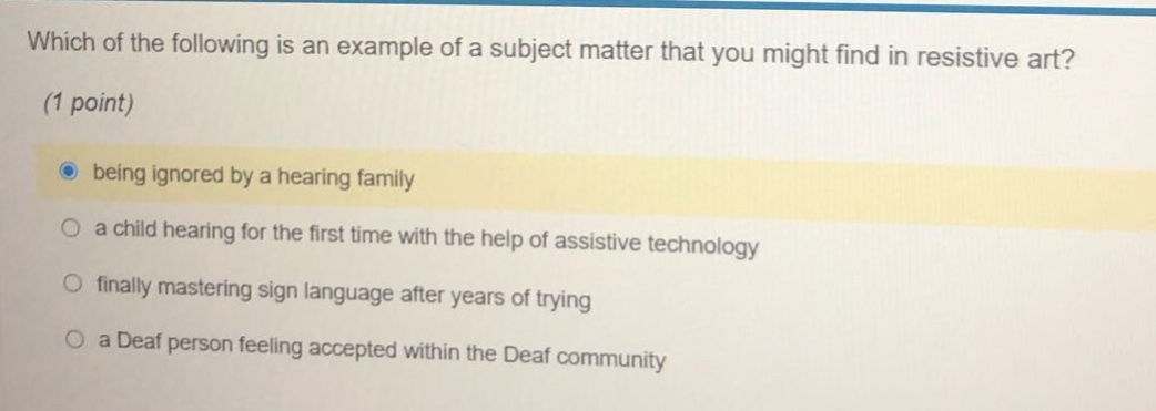 which of the following is an example of a subject matter that you might find in resistive art? (1 point) being ignored by a hearing family a child hearing for the first time with the help of assistive technology finally mastering sign language after years of trying a deaf person feeling accepted within the deaf community