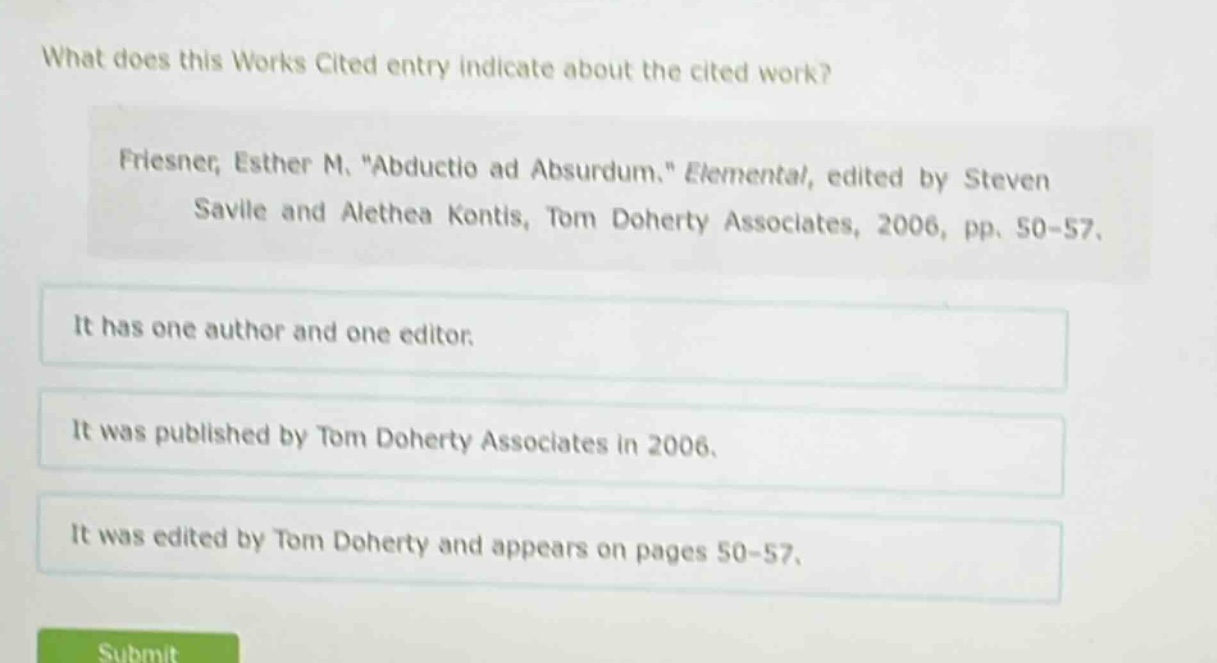 what does this works cited entry indicate about the cited work? friesner, esther m. \abductio ad absurdum.\ elemental, edited by steven savile and alethea kontis, tom doherty associates, 2006, pp. 50-57. it has one author and one editor. it was published by tom doherty associates in 2006. it was edited by tom doherty and appears on pages 50-57.