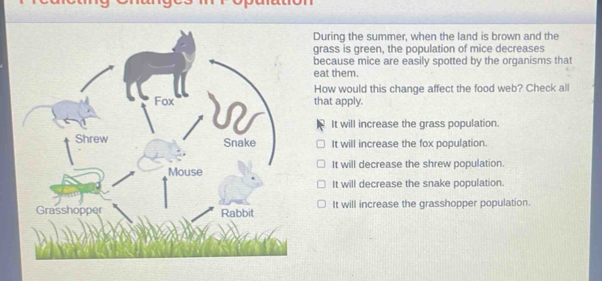 during the summer, when the land is brown and the grass is green, the population of mice decreases because mice are easily spotted by the organisms that eat them. how would this change affect the food web? check all that apply. it will increase the grass population. it will increase the fox population. it will decrease the shrew population. it will decrease the snake population. it will increase the grasshopper population.