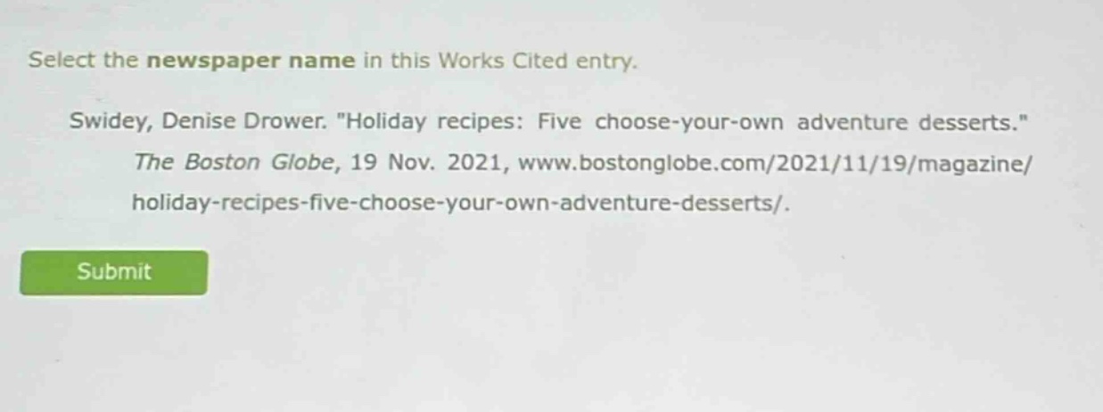 select the newspaper name in this works cited entry. swidey, denise drower. \holiday recipes: five choose - your - own adventure desserts.\ the boston globe, 19 nov. 2021, www.bostonglobe.com/2021/11/19/magazine/holiday - recipes - five - choose - your - own - adventure - desserts/.