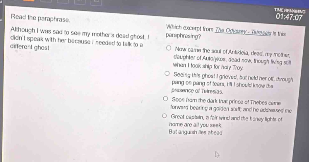 read the paraphrase. although i was sad to see my mothers dead ghost, i didnt speak with her because i needed to talk to a different ghost. which excerpt from the odyssey - teiresais is this paraphrasing? now came the soul of antikleia, dead, my mother, daughter of autolykos, dead now, though living still when i took ship for holy troy. seeing this ghost i grieved, but held her off, through pang on pang of tears, till i should know the presence of teiresias. soon from the dark that prince of thebes came forward bearing a golden staff; and he addressed me great captain, a fair wind and the honey lights of home are all you seek. but anguish lies ahead