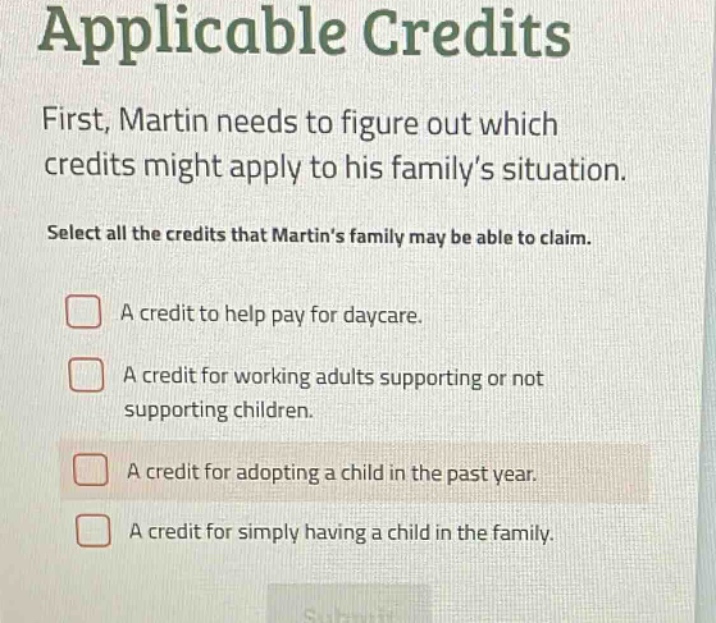 applicable credits first, martin needs to figure out which credits might apply to his familys situation. select all the credits that martins family may be able to claim. a credit to help pay for daycare. a credit for working adults supporting or not supporting children. a credit for adopting a child in the past year. a credit for simply having a child in the family.
