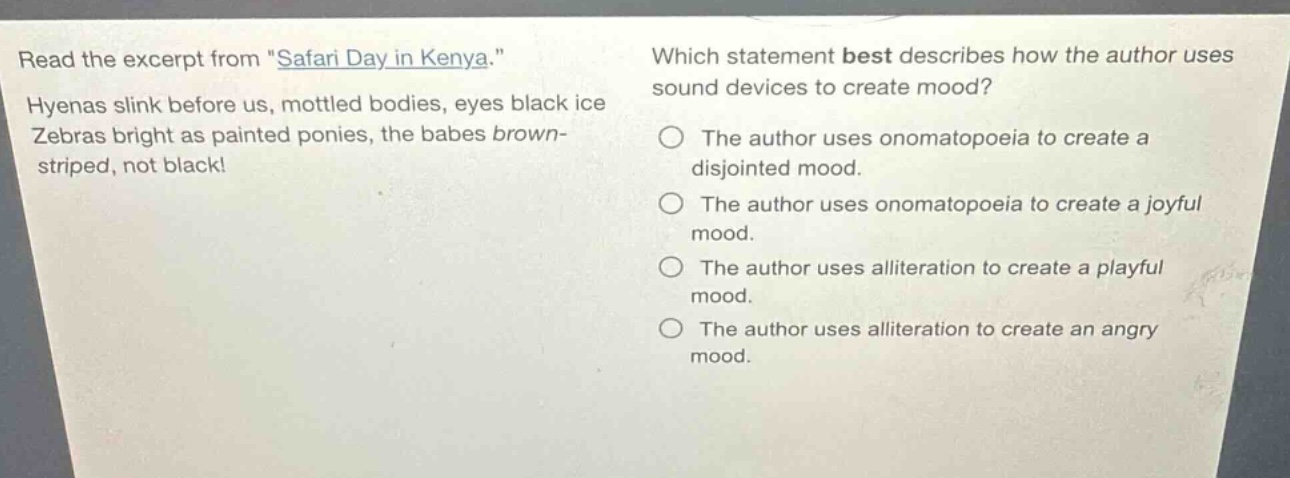 read the excerpt from \safari day in kenya.\ hyenas slink before us, mottled bodies, eyes black ice zebras bright as painted ponies, the babes brown - striped, not black! which statement best describes how the author uses sound devices to create mood? the author uses onomatopoeia to create a disjointed mood. the author uses onomatopoeia to create a joyful mood. the author uses alliteration to create a playful mood. the author uses alliteration to create an angry mood.