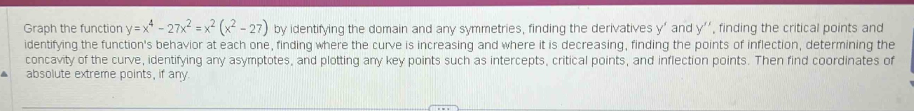 graph the function y=x^4 - 27x^2 =x^2 (x^2 - 27) by identifying the domain and any symmetries, finding the derivatives y and y, finding the critical points and identifying the functions behavior at each one, finding where the curve is increasing and where it is decreasing, finding the points of inflection, determining the concavity of the curve, identifying any asymptotes, and plotting any key points such as intercepts, critical points, and inflection points. then find coordinates of absolute extreme points, if any.