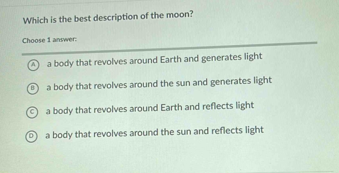which is the best description of the moon? choose 1 answer: a a body that revolves around earth and generates light b a body that revolves around the sun and generates light c a body that revolves around earth and reflects light d a body that revolves around the sun and reflects light