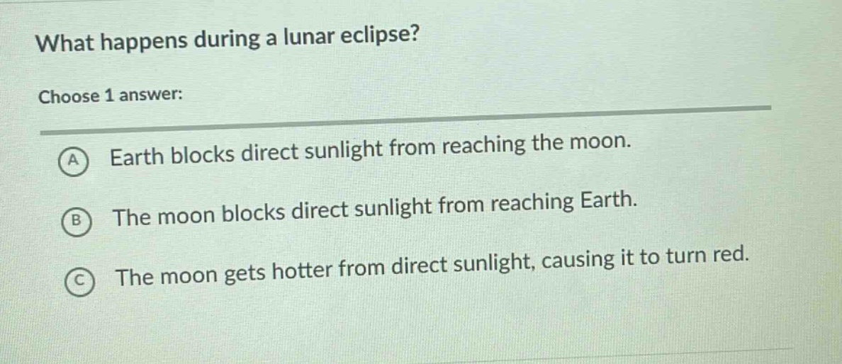 what happens during a lunar eclipse? choose 1 answer: a earth blocks direct sunlight from reaching the moon. b the moon blocks direct sunlight from reaching earth. c the moon gets hotter from direct sunlight, causing it to turn red.