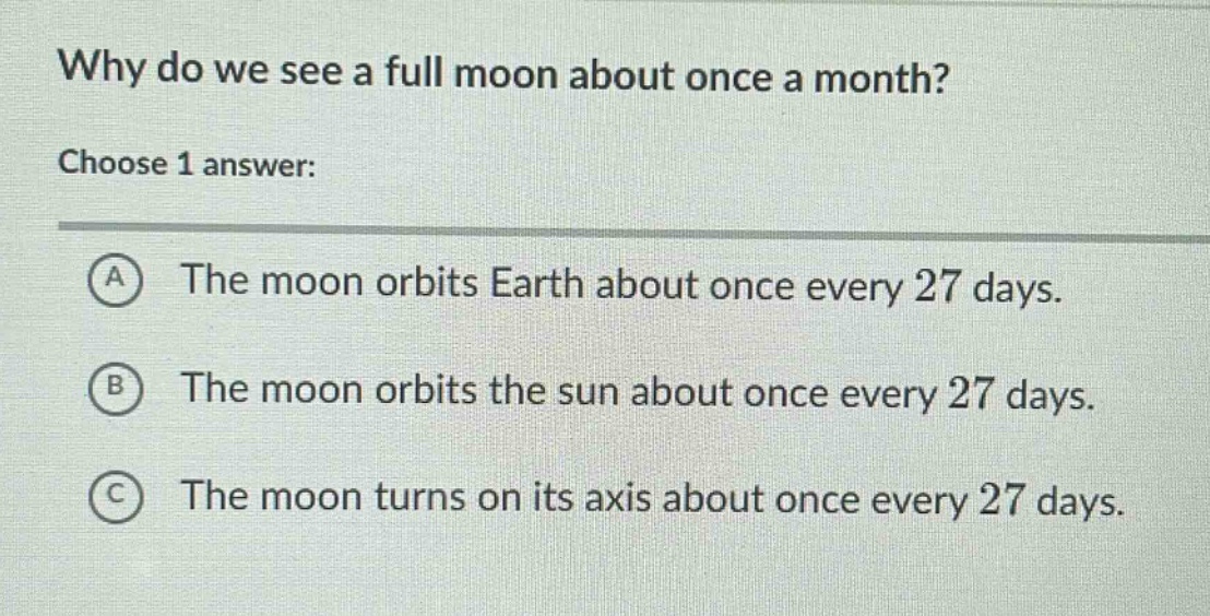 why do we see a full moon about once a month? choose 1 answer: a the moon orbits earth about once every 27 days. b the moon orbits the sun about once every 27 days. c the moon turns on its axis about once every 27 days.