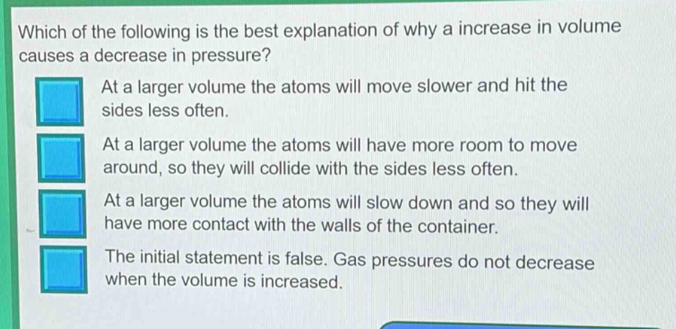 which of the following is the best explanation of why a increase in volume causes a decrease in pressure? at a larger volume the atoms will move slower and hit the sides less often. at a larger volume the atoms will have more room to move around, so they will collide with the sides less often. at a larger volume the atoms will slow down and so they will have more contact with the walls of the container. the initial statement is false. gas pressures do not decrease when the volume is increased.
