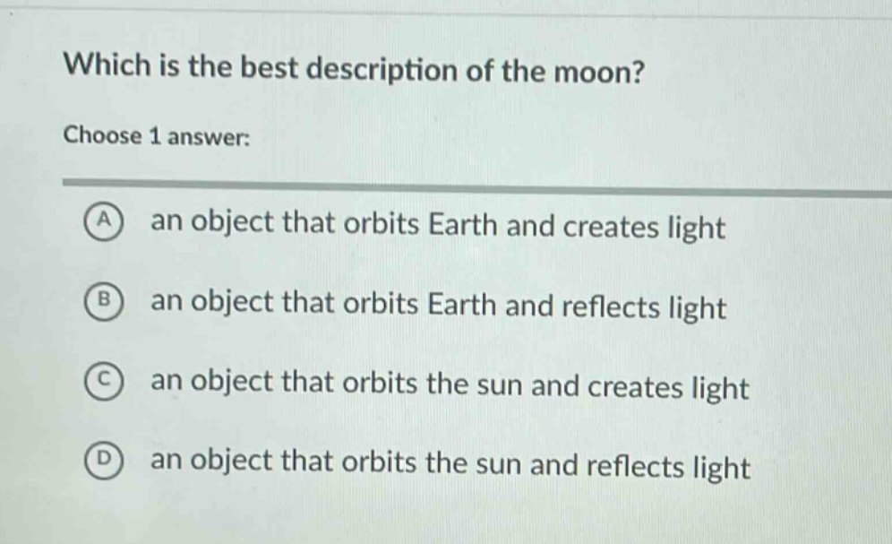 which is the best description of the moon? choose 1 answer: a an object that orbits earth and creates light b an object that orbits earth and reflects light c an object that orbits the sun and creates light d an object that orbits the sun and reflects light
