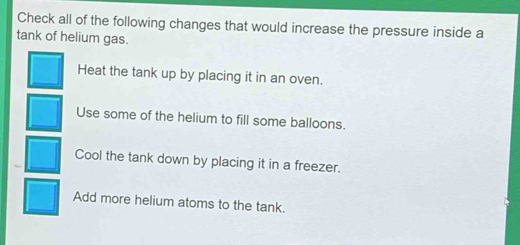 check all of the following changes that would increase the pressure inside a tank of helium gas. heat the tank up by placing it in an oven. use some of the helium to fill some balloons. cool the tank down by placing it in a freezer. add more helium atoms to the tank.