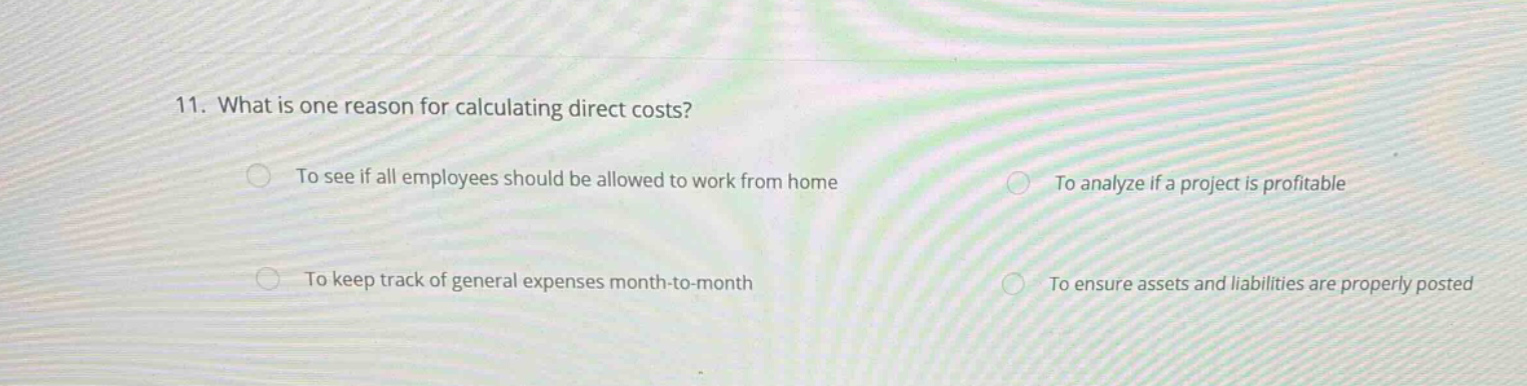 11. what is one reason for calculating direct costs? to see if all employees should be allowed to work from home to analyze if a project is profitable to keep track of general expenses month - to - month to ensure assets and liabilities are properly posted