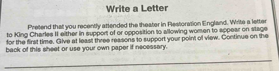 write a letter\npretend that you recently attended the theater in restoration england. write a letter to king charles ii either in support of or opposition to allowing women to appear on stage for the first time. give at least three reasons to support your point of view. continue on the back of this sheet or use your own paper if necessary.