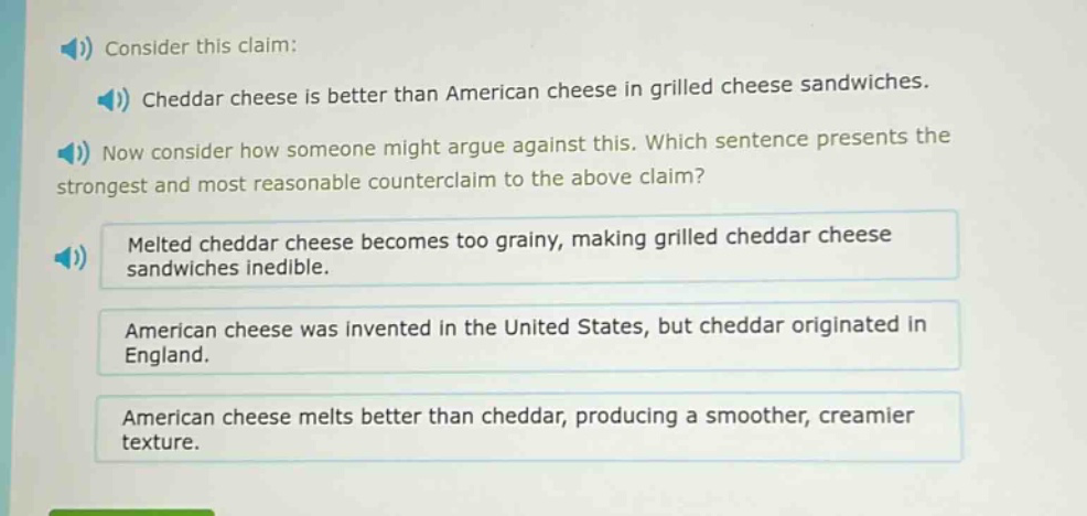 consider this claim: cheddar cheese is better than american cheese in grilled cheese sandwiches. now consider how someone might argue against this. which sentence presents the strongest and most reasonable counter - claim to the above claim? melted cheddar cheese becomes too grainy, making grilled cheddar cheese sandwiches inedible. american cheese was invented in the united states, but cheddar originated in england. american cheese melts better than cheddar, producing a smoother, creamier texture.