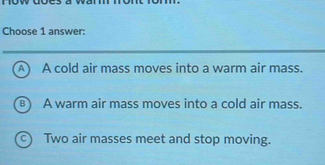 how does a warm front form? choose 1 answer: a a cold air mass moves into a warm air mass. b a warm air mass moves into a cold air mass. c two air masses meet and stop moving.