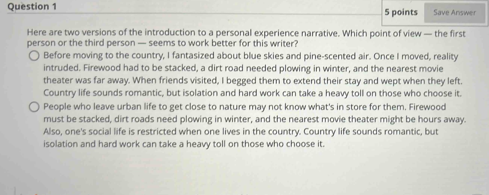 question 1 5 points save answer here are two versions of the introduction to a personal experience narrative. which point of view — the first person or the third person — seems to work better for this writer? before moving to the country, i fantasized about blue skies and pine - scented air. once i moved, reality intruded. firewood had to be stacked, a dirt road needed plowing in winter, and the nearest movie theater was far away. when friends visited, i begged them to extend their stay and wept when they left. country life sounds romantic, but isolation and hard work can take a heavy toll on those who choose it. people who leave urban life to get close to nature may not know whats in store for them. firewood must be stacked, dirt roads need plowing in winter, and the nearest movie theater might be hours away. also, ones social life is restricted when one lives in the country. country life sounds romantic, but isolation and hard work can take a heavy toll on those who choose it.