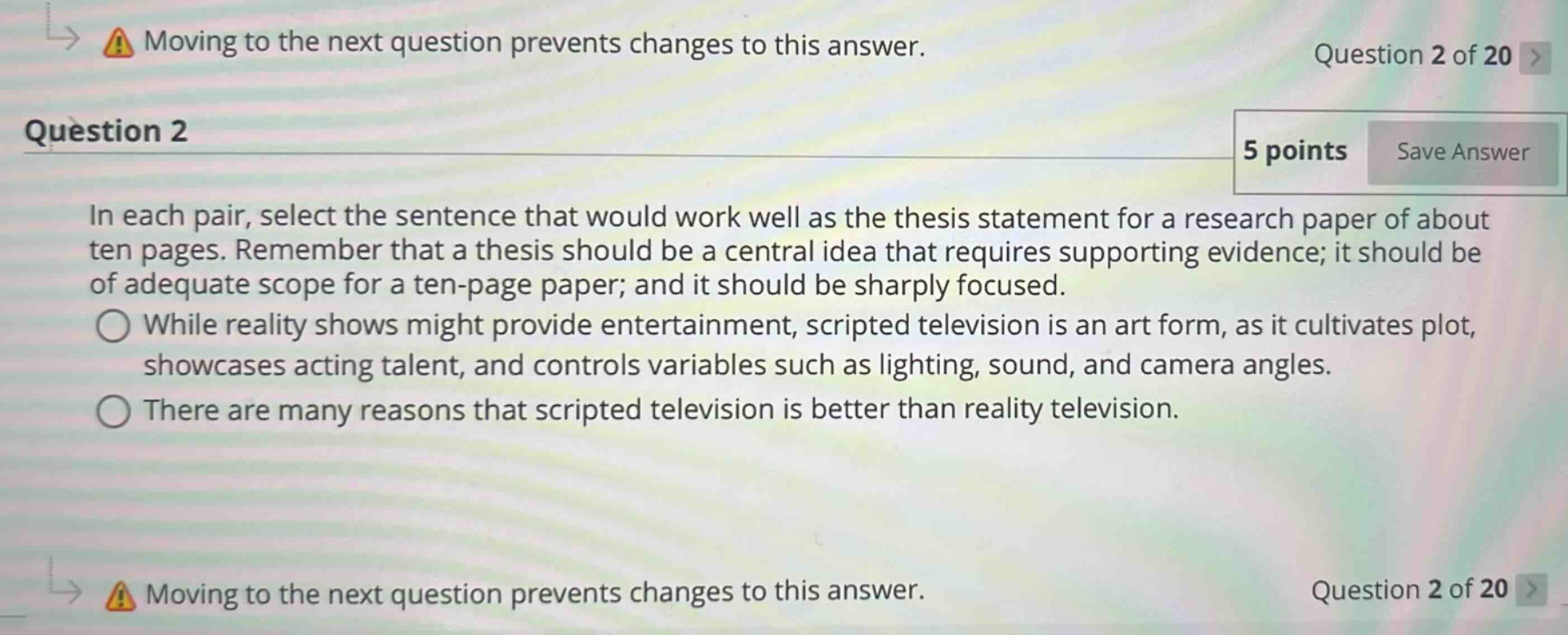 question 2\nin each pair, select the sentence that would work well as the thesis statement for a research paper of about ten pages. remember that a thesis should be a central idea that requires supporting evidence; it should be of adequate scope for a ten - page paper; and it should be sharply focused.\nwhile reality shows might provide entertainment, scripted television is an art form, as it cultivates plot, showcases acting talent, and controls variables such as lighting, sound, and camera angles.\nthere are many reasons that scripted television is better than reality television.