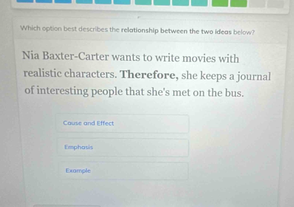which option best describes the relationship between the two ideas below? nia baxter - carter wants to write movies with realistic characters. therefore, she keeps a journal of interesting people that shes met on the bus. cause and effect emphasis example