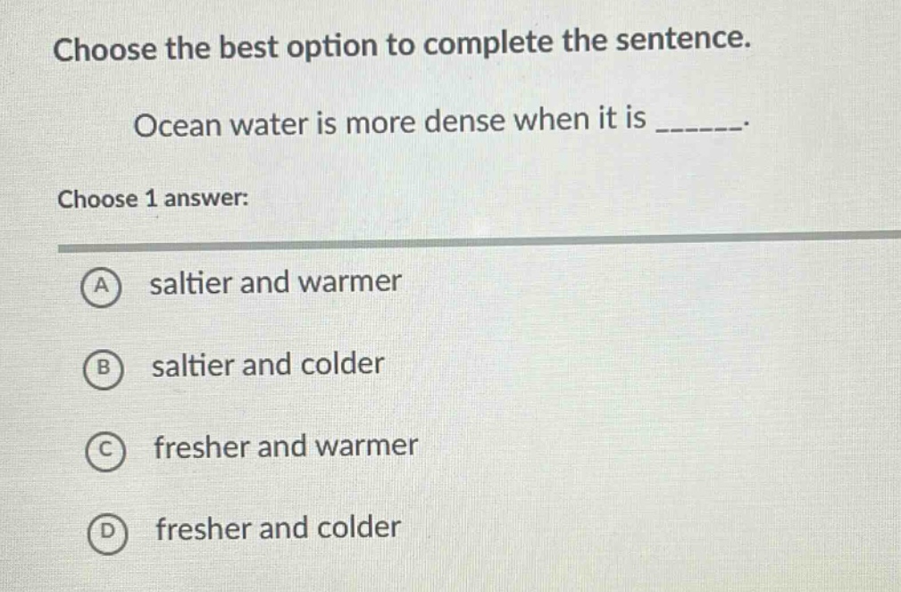 choose the best option to complete the sentence. ocean water is more dense when it is _______. choose 1 answer: a saltier and warmer b saltier and colder c fresher and warmer d fresher and colder