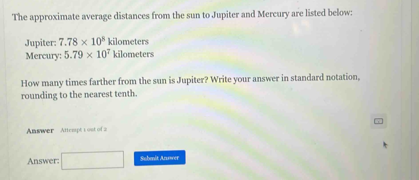 the approximate average distances from the sun to jupiter and mercury are listed below: jupiter: 7.78 × 10^8 kilometers mercury: 5.79 × 10^7 kilometers how many times farther from the sun is jupiter? write your answer in standard notation, rounding to the nearest tenth. answer attempt 1 out of 2 answer: