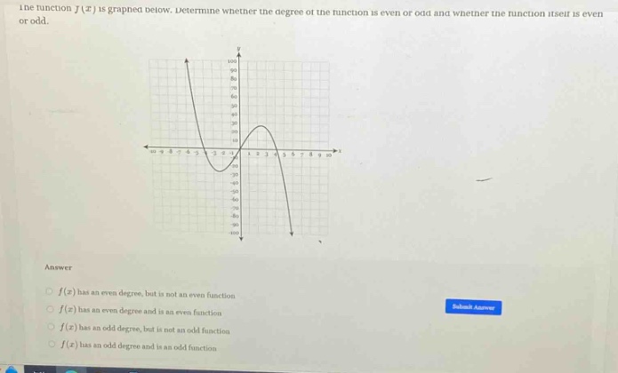 the function f(x) is graphed below. determine whether the degree of the function is even or odd and whether the function itself is even or odd. answer f(x) has an even degree, but is not an even function f(x) has an even degree and is an even function f(x) has an odd degree, but is not an odd function f(x) has an odd degree and is an odd function