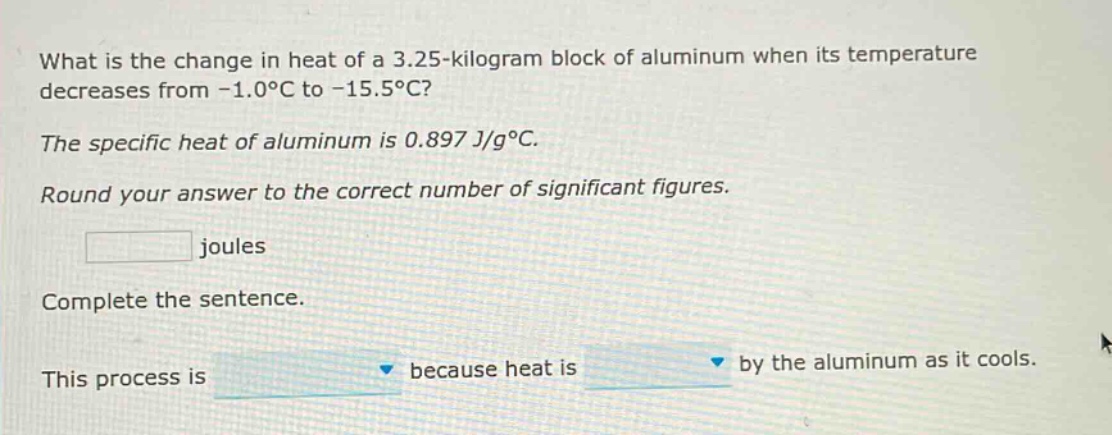 what is the change in heat of a 3.25 - kilogram block of aluminum when its temperature decreases from -1.0°c to -15.5°c? the specific heat of aluminum is 0.897 j/g°c. round your answer to the correct number of significant figures. joules complete the sentence. this process is because heat is by the aluminum as it cools.