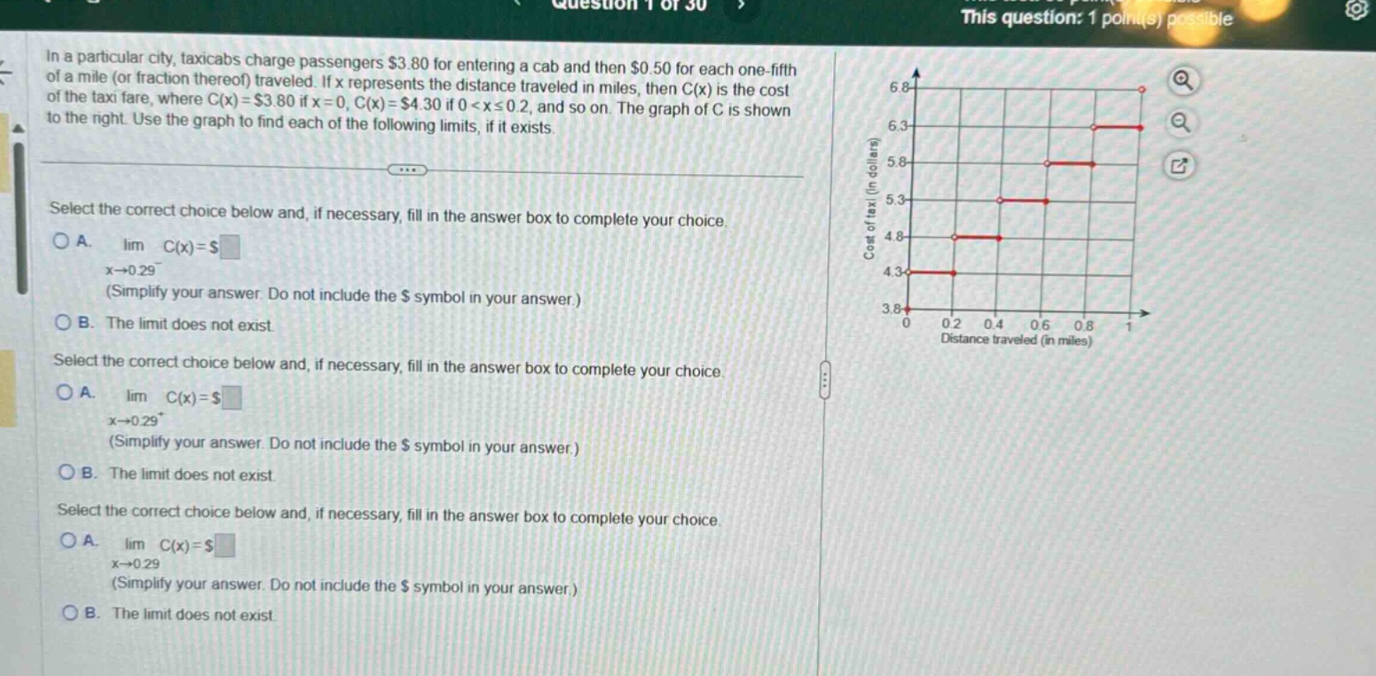in a particular city, taxicabs charge passengers $3.80 for entering a cab and then $0.50 for each one - fifth of a mile (or fraction thereof) traveled. if x represents the distance traveled in miles, then c(x) is the cost of the taxi fare, where c(x) = $3.80 if x = 0, c(x) = $4.30 if 0 < x ≤ 0.2, and so on. the graph of c is shown to the right. use the graph to find each of the following limits, if it exists. select the correct choice below and, if necessary, fill in the answer box to complete your choice. a. lim c(x) = $ x→0.29⁻ (simplify your answer. do not include the $ symbol in your answer.) b. the limit does not exist. select the correct choice below and, if necessary, fill in the answer box to complete your choice. a. lim c(x) = $ x→0.29⁺ (simplify your answer. do not include the $ symbol in your answer.) b. the limit does not exist. select the correct choice below and, if necessary, fill in the answer box to complete your choice. a. lim c(x) = $ x→0.29 (simplify your answer. do not include the $ symbol in your answer.) b. the limit does not exist.