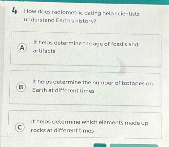 4 how does radiometric dating help scientists understand earth’s history? a it helps determine the age of fossils and artifacts b it helps determine the number of isotopes on earth at different times c it helps determine which elements made up rocks at different times
