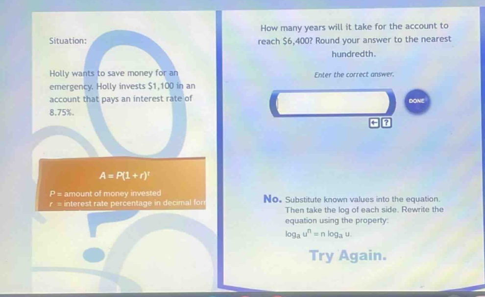 situation: holly wants to save money for an emergency. holly invests $1,100 in an account that pays an interest rate of 8.75%. how many years will it take for the account to reach $6,400? round your answer to the nearest hundredth. enter the correct answer. a = p(1 + r)^t p = amount of money invested r = interest rate percentage in decimal form no. substitute known values into the equation. then take the log of each side. rewrite the equation using the property: loga u^n = n loga u. try again.