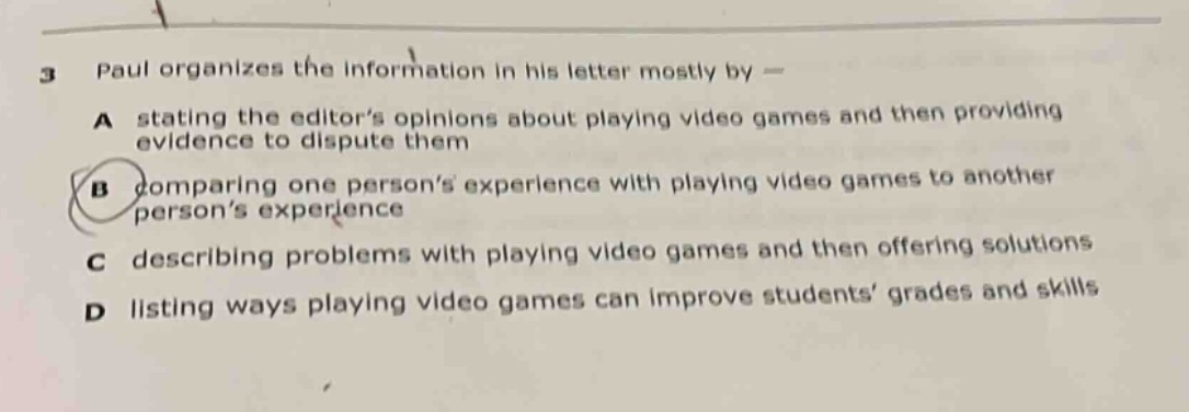 3 paul organizes the information in his letter mostly by — a stating the editor’s opinions about playing video games and then providing evidence to dispute them b comparing one person’s experience with playing video games to another person’s experience and then offering solutions c describing problems with playing video games and then offering solutions d listing ways playing video games can improve students’ grades and skills