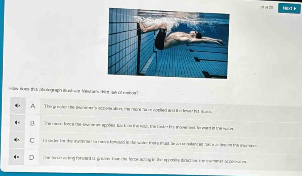 how does this photograph illustrate newtons third law of motion? a the greater the swimmers acceleration, the more force applied and the lower his mass. b the more force the swimmer applies back on the wall, the faster his movement forward in the water. c in order for the swimmer to move forward in the water there must be an unbalanced force acting on the swimmer. d the force acting forward is greater than the force acting in the opposite direction: the swimmer accelerates.