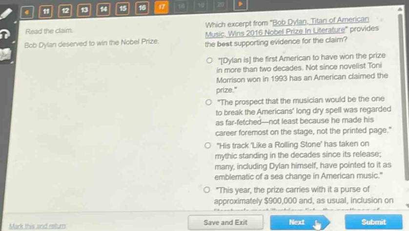 read the claim. bob dylan deserved to win the nobel prize. which excerpt from \bob dylan, titan of american music, wins 2016 nobel prize in literature\ provides the best supporting evidence for the claim? \dylan is the first american to have won the prize in more than two decades. not since novelist toni morrison won in 1993 has an american claimed the prize.\ \the prospect that the musician would be the one to break the americans long dry spell was regarded as far - fetched—not least because he made his career foremost on the stage, not the printed page.\ \his track like a rolling stone has taken on mythic standing in the decades since its release; many, including dylan himself, have pointed to it as emblematic of a sea change in american music.\ \this year, the prize carries with it a purse of approximately $900,000 and, as usual, inclusion on