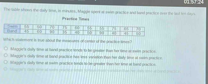 the table shows the daily time, in minutes, maggie spent at swim practice and band practice over the last ten days. practice times swim 55 50 70 75 60 55 55 75 65 70 band 45 60 90 35 40 50 90 40 45 50 which statement is true about the measures of center of the practice times? maggies daily time at band practice tends to be greater than her time at swim practice. maggies daily time at band practice has less variation than her daily time at swim practice. maggies daily time at swim practice tends to be greater than her time at band practice. maggies daily time at swim practice tends to have more variation than her daily time at band practice.