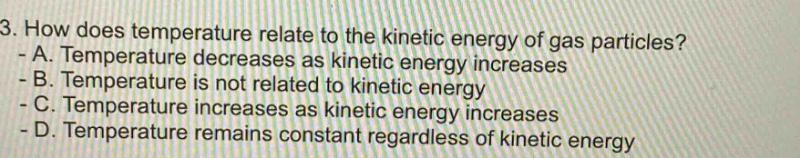 3. how does temperature relate to the kinetic energy of gas particles? - a. temperature decreases as kinetic energy increases - b. temperature is not related to kinetic energy - c. temperature increases as kinetic energy increases - d. temperature remains constant regardless of kinetic energy
