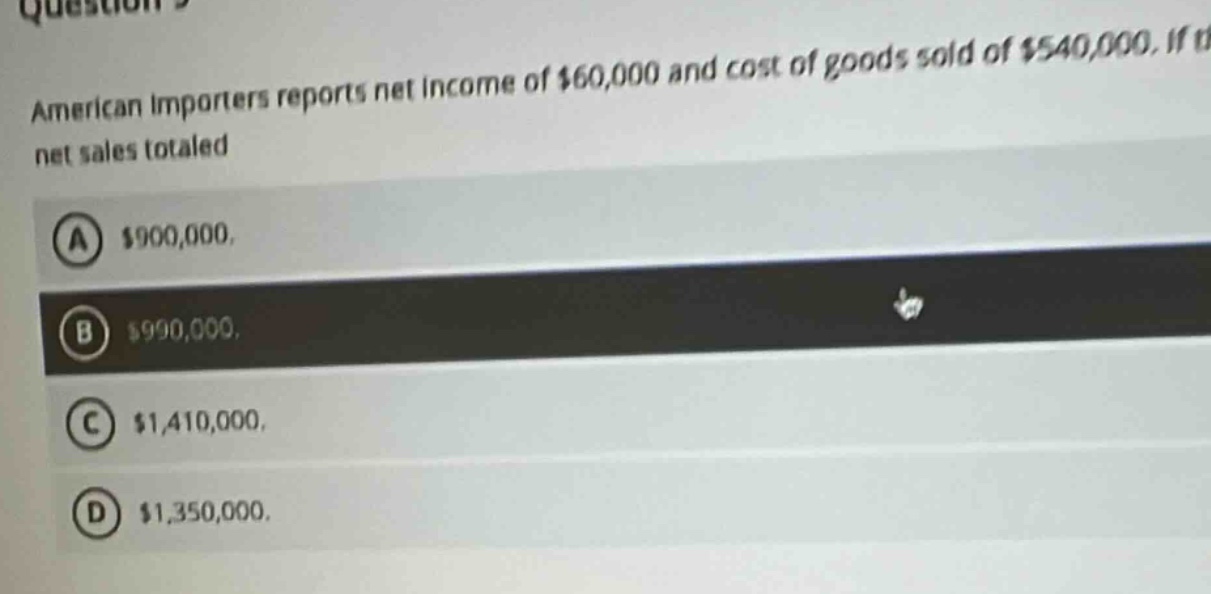 american importers reports net income of $60,000 and cost of goods sold of $540,000. if net sales totaled\na $900,000.\nb $990,000.\nc $1,410,000.\nd $1,350,000.