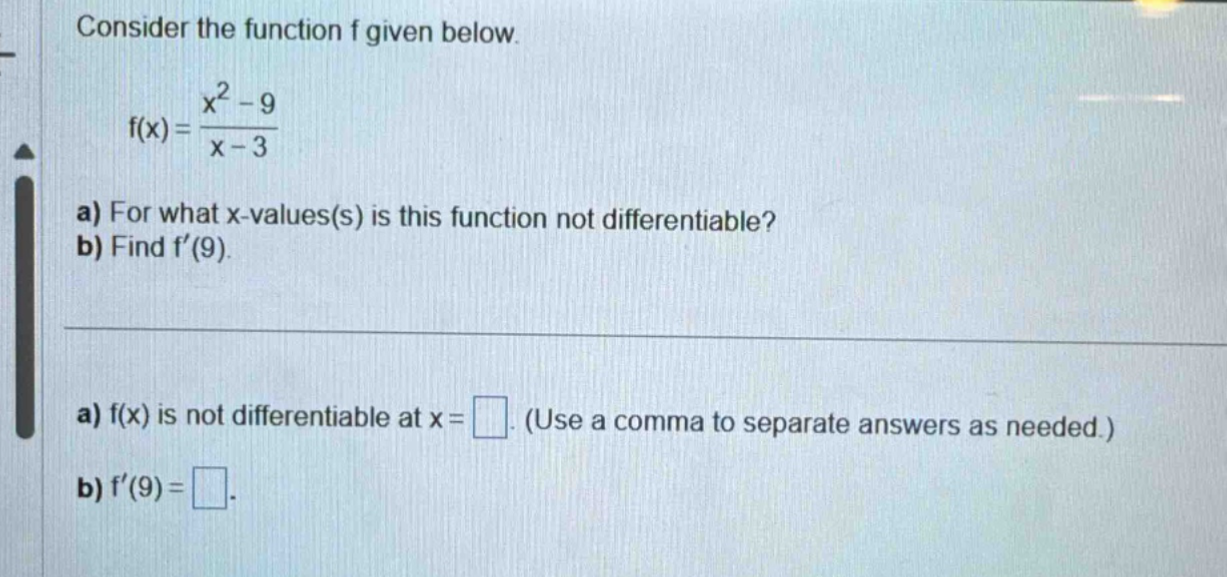consider the function f given below. f(x) = (x^2 - 9)/(x - 3) a) for what x - values(s) is this function not differentiable? b) find f’(9). a) f(x) is not differentiable at x = . (use a comma to separate answers as needed.) b) f’(9) = .